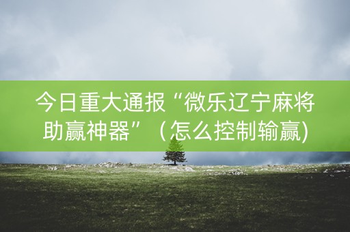 今日重大通报“微乐辽宁麻将助赢神器”（怎么控制输赢)
