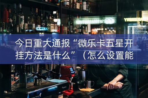 今日重大通报“微乐卡五星开挂方法是什么”（怎么设置能有好牌)