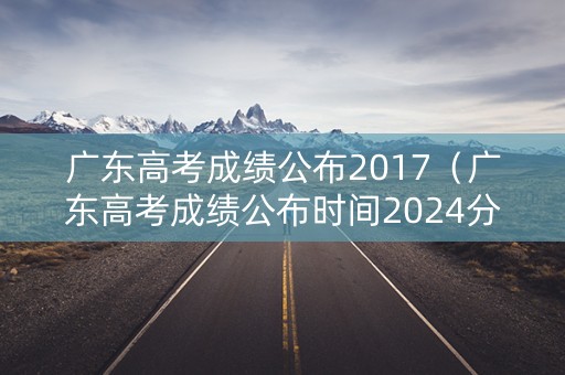 广东高考成绩公布2017（广东高考成绩公布时间2024分数线是多少）