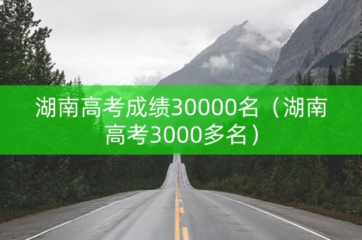 湖南高考成绩30000名（湖南高考3000多名）