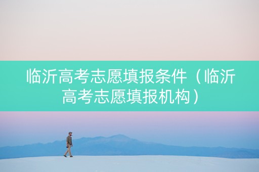 临沂高考志愿填报条件（临沂高考志愿填报机构）