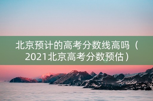 北京预计的高考分数线高吗（2021北京高考分数预估）