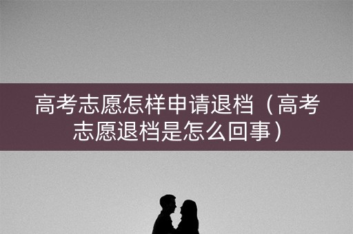 高考志愿怎样申请退档（高考志愿退档是怎么回事）