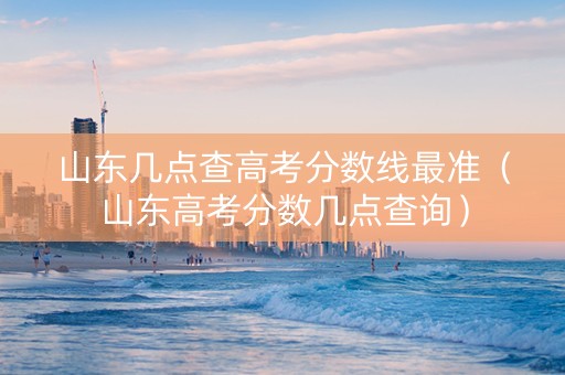 山东几点查高考分数线最准（山东高考分数几点查询）