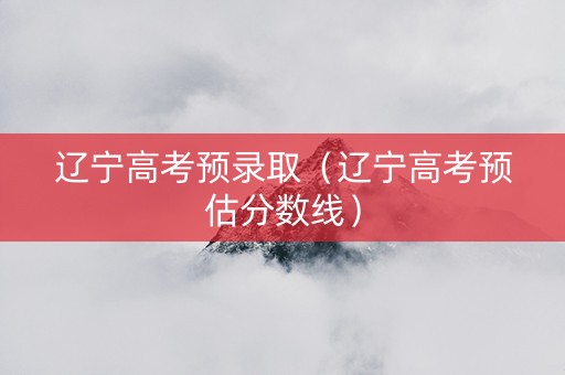 辽宁高考预录取（辽宁高考预估分数线）