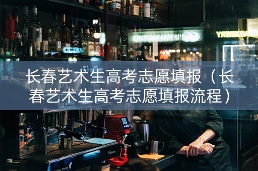 长春艺术生高考志愿填报（长春艺术生高考志愿填报流程）