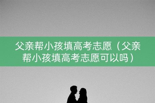 父亲帮小孩填高考志愿（父亲帮小孩填高考志愿可以吗）