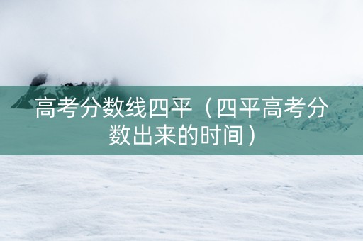 高考分数线四平（四平高考分数出来的时间）