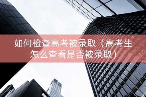 如何检查高考被录取（高考生怎么查看是否被录取）