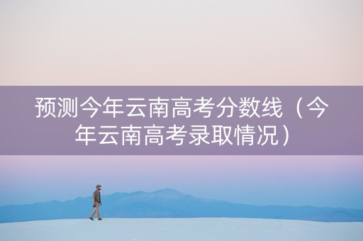 预测今年云南高考分数线（今年云南高考录取情况）