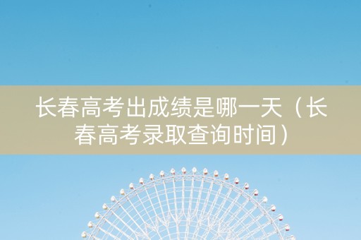 长春高考出成绩是哪一天（长春高考录取查询时间）