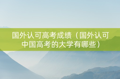 国外认可高考成绩（国外认可中国高考的大学有哪些）