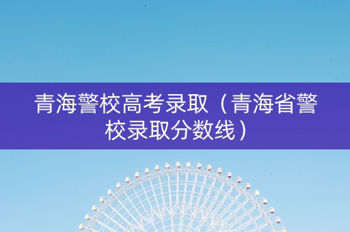 青海警校高考录取（青海省警校录取分数线）