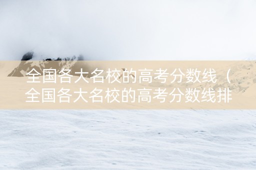 全国各大名校的高考分数线（全国各大名校的高考分数线排名）