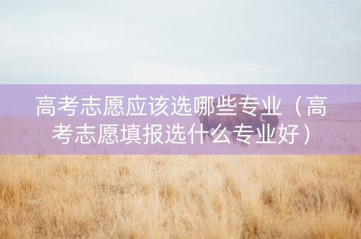 高考志愿应该选哪些专业（高考志愿填报选什么专业好）