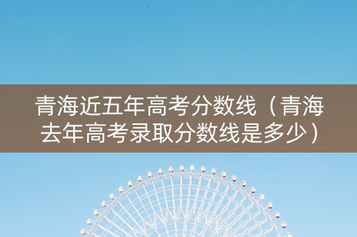 青海近五年高考分数线（青海去年高考录取分数线是多少）