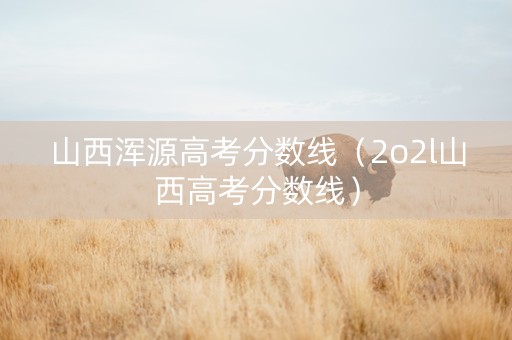 山西浑源高考分数线（2o2l山西高考分数线）