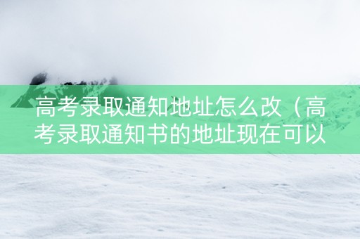 高考录取通知地址怎么改（高考录取通知书的地址现在可以改吗?）