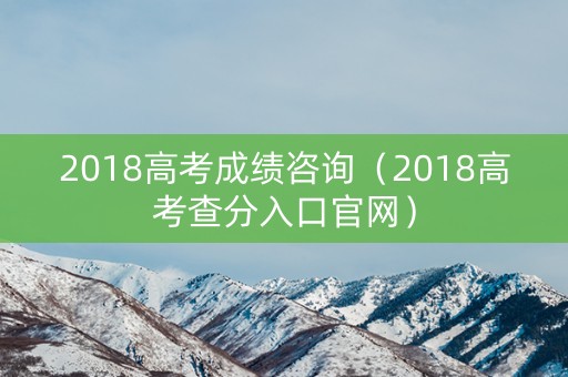 2018高考成绩咨询（2018高考查分入口官网）