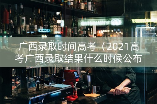 广西录取时间高考（2021高考广西录取结果什么时候公布）