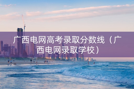 广西电网高考录取分数线（广西电网录取学校）