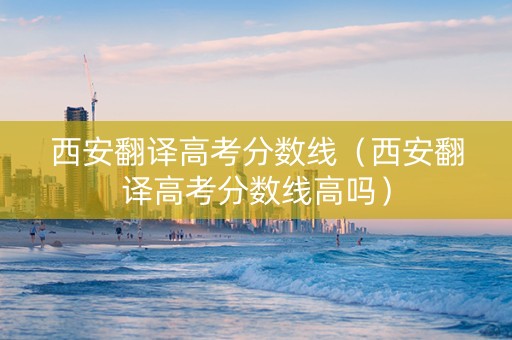 西安翻译高考分数线（西安翻译高考分数线高吗）