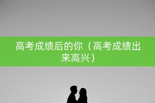 高考成绩后的你（高考成绩出来高兴）