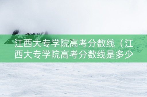 江西大专学院高考分数线（江西大专学院高考分数线是多少）
