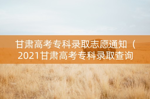 甘肃高考专科录取志愿通知（2021甘肃高考专科录取查询）