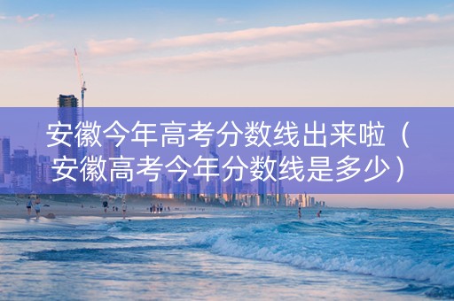 安徽今年高考分数线出来啦（安徽高考今年分数线是多少）