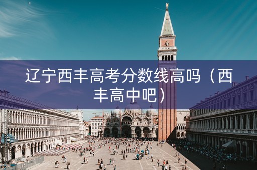 辽宁西丰高考分数线高吗（西丰高中吧）