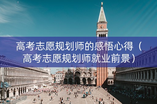 高考志愿规划师的感悟心得（高考志愿规划师就业前景）