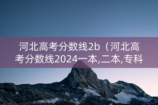 河北高考分数线2b（河北高考分数线2024一本,二本,专科分数线）