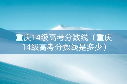 重庆14级高考分数线（重庆14级高考分数线是多少）