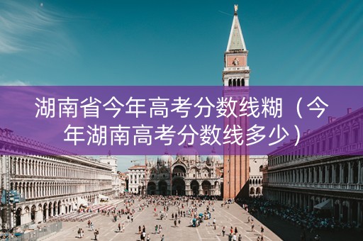 湖南省今年高考分数线糊（今年湖南高考分数线多少）