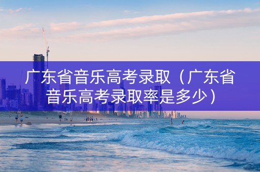 广东省音乐高考录取（广东省音乐高考录取率是多少）