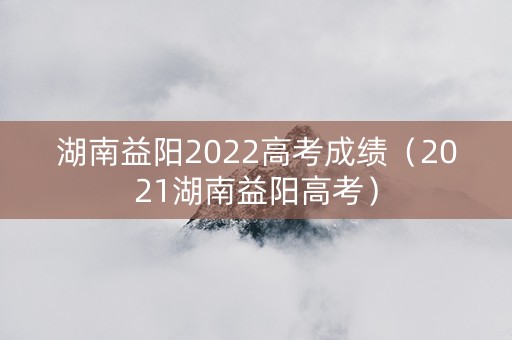 湖南益阳2022高考成绩（2021湖南益阳高考）