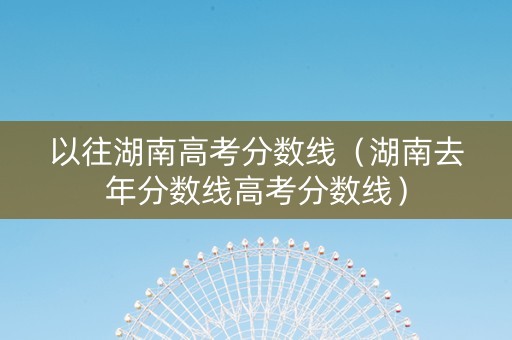 以往湖南高考分数线（湖南去年分数线高考分数线）