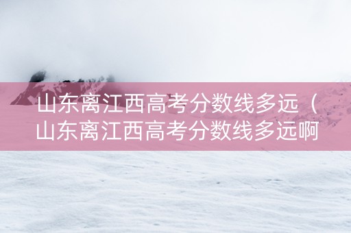 山东离江西高考分数线多远（山东离江西高考分数线多远啊）