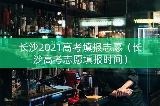 长沙2021高考填报志愿（长沙高考志愿填报时间）