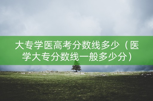 大专学医高考分数线多少（医学大专分数线一般多少分）