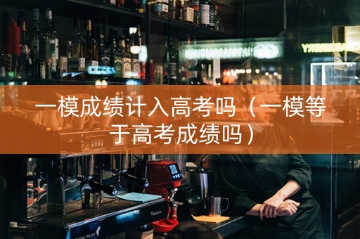 一模成绩计入高考吗（一模等于高考成绩吗）