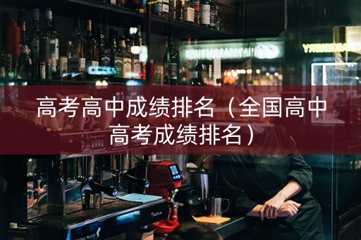 高考高中成绩排名（全国高中高考成绩排名）