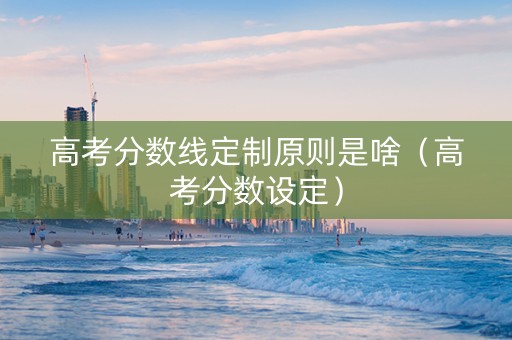 高考分数线定制原则是啥（高考分数设定）