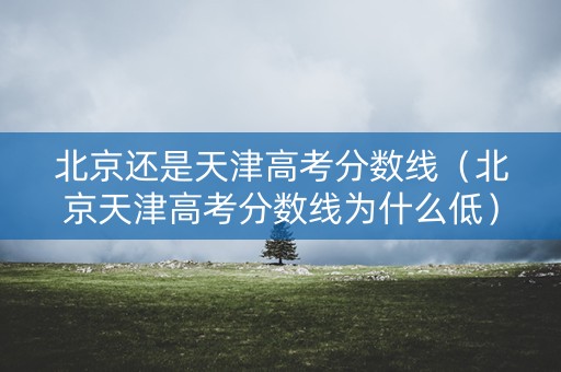北京还是天津高考分数线（北京天津高考分数线为什么低）