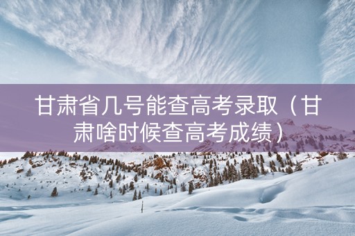 甘肃省几号能查高考录取（甘肃啥时候查高考成绩）