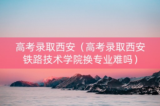 高考录取西安（高考录取西安铁路技术学院换专业难吗）