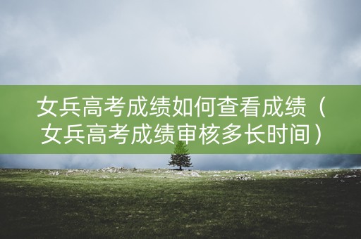 女兵高考成绩如何查看成绩（女兵高考成绩审核多长时间）