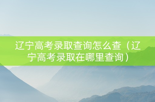 辽宁高考录取查询怎么查（辽宁高考录取在哪里查询）