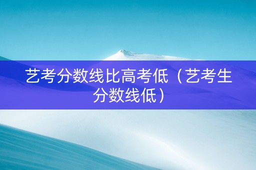 艺考分数线比高考低（艺考生分数线低）